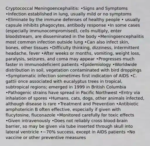 Cryptococcal Meningoencephalitis: •Signs and Symptoms •Infection established in lung, usually mild or no symptoms •Eliminate by the immune defenses of healthy people • usually capsule inhibits phagocytes, antibody response •In some cases (especially immunocompromised), cells multiply, enter bloodstream, are disseminated in the body •Meningoencephalitis most common infection outside lung •Can also infect skin, bones, other tissues •Difficulty thinking, dizziness, intermittent headache, fever •After weeks or months, vomiting, weight loss, paralysis, seizures, and coma may appear •Progresses much faster in immunodeficient patients •Epidemiology •Worldwide distribution in soil, vegetation contaminated with bird droppings •Symptomatic infection sometimes first indication of AIDS •C. gattii once associated with eucalyptus trees in tropical, subtropical regions; emerged in 1999 in British Columbia •Pathogenic strains have spread in Pacific Northwest •Entry via inhalation of spores •Humans, cats, dogs, other animals infected, although disease is rare •Treatment and Prevention •Antibiotic amphotericin B often effective, especially if given with flucytosine, fluconazole •Monitored carefully for toxic effects •Given intravenously •Does not reliably cross blood-brain barrier, so may be given via tube inserted through skull into lateral ventricle •~70% success, except in AIDS patients •No vaccine or other preventive measures