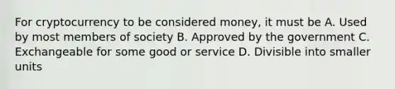 For cryptocurrency to be considered money, it must be A. Used by most members of society B. Approved by the government C. Exchangeable for some good or service D. Divisible into smaller units