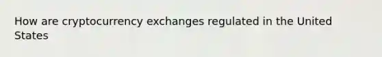 How are cryptocurrency exchanges regulated in the United States