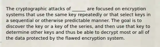 The cryptographic attacks of ______ are focused on encryption systems that use the same key repeatedly or that select keys in a sequential or otherwise predictable manner. The goal is to discover the key or a key of the series, and then use that key to determine other keys and thus be able to decrypt most or all of the data protected by the flawed encryption system.