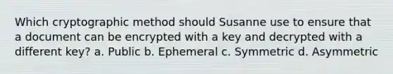 Which cryptographic method should Susanne use to ensure that a document can be encrypted with a key and decrypted with a different key? a. Public b. Ephemeral c. Symmetric d. Asymmetric