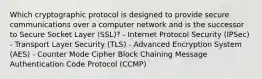 Which cryptographic protocol is designed to provide secure communications over a computer network and is the successor to Secure Socket Layer (SSL)? - Internet Protocol Security (IPSec) - Transport Layer Security (TLS) - Advanced Encryption System (AES) - Counter Mode Cipher Block Chaining Message Authentication Code Protocol (CCMP)