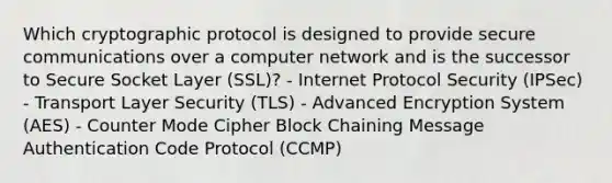 Which cryptographic protocol is designed to provide secure communications over a computer network and is the successor to Secure Socket Layer (SSL)? - Internet Protocol Security (IPSec) - Transport Layer Security (TLS) - Advanced Encryption System (AES) - Counter Mode Cipher Block Chaining Message Authentication Code Protocol (CCMP)