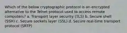 Which of the below cryptographic protocol is an encrypted alternative to the Telnet protocol used to access remote computers? a. Transport layer security (TLS) b. Secure shell (SSH) c. Secure sockets layer (SSL) d. Secure real-time transport protocol (SRTP)