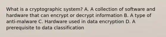 What is a cryptographic system? A. A collection of software and hardware that can encrypt or decrypt information B. A type of anti-malware C. Hardware used in data encryption D. A prerequisite to data classification