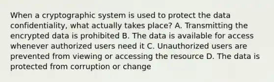 When a cryptographic system is used to protect the data confidentiality, what actually takes place? A. Transmitting the encrypted data is prohibited B. The data is available for access whenever authorized users need it C. Unauthorized users are prevented from viewing or accessing the resource D. The data is protected from corruption or change