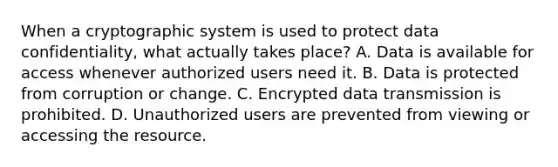 When a cryptographic system is used to protect data confidentiality, what actually takes place? A. Data is available for access whenever authorized users need it. B. Data is protected from corruption or change. C. Encrypted data transmission is prohibited. D. Unauthorized users are prevented from viewing or accessing the resource.