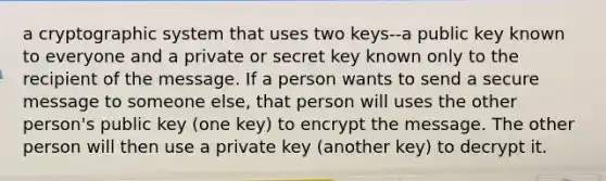 a cryptographic system that uses two keys--a public key known to everyone and a private or secret key known only to the recipient of the message. If a person wants to send a secure message to someone else, that person will uses the other person's public key (one key) to encrypt the message. The other person will then use a private key (another key) to decrypt it.