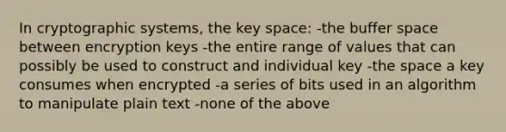 In cryptographic systems, the key space: -the buffer space between encryption keys -the entire range of values that can possibly be used to construct and individual key -the space a key consumes when encrypted -a series of bits used in an algorithm to manipulate plain text -none of the above