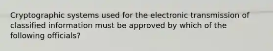 Cryptographic systems used for the electronic transmission of classified information must be approved by which of the following officials?