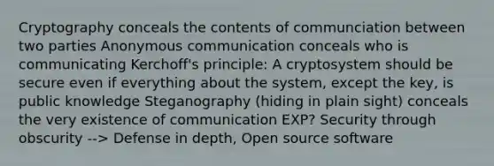 Cryptography conceals the contents of communciation between two parties Anonymous communication conceals who is communicating Kerchoff's principle: A cryptosystem should be secure even if everything about the system, except the key, is public knowledge Steganography (hiding in plain sight) conceals the very existence of communication EXP? Security through obscurity --> Defense in depth, Open source software