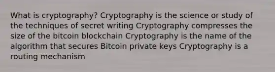 What is cryptography? Cryptography is the science or study of the techniques of secret writing Cryptography compresses the size of the bitcoin blockchain Cryptography is the name of the algorithm that secures Bitcoin private keys Cryptography is a routing mechanism