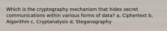 Which is the cryptography mechanism that hides secret communications within various forms of data? a, Ciphertext b, Algorithm c, Cryptanalysis d, Steganography