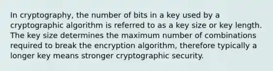 In cryptography, the number of bits in a key used by a cryptographic algorithm is referred to as a key size or key length. The key size determines the maximum number of combinations required to break the encryption algorithm, therefore typically a longer key means stronger cryptographic security.