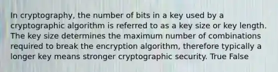 In cryptography, the number of bits in a key used by a cryptographic algorithm is referred to as a key size or key length. The key size determines the maximum number of combinations required to break the encryption algorithm, therefore typically a longer key means stronger cryptographic security. True False