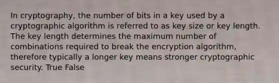 In cryptography, the number of bits in a key used by a cryptographic algorithm is referred to as key size or key length. The key length determines the maximum number of combinations required to break the encryption algorithm, therefore typically a longer key means stronger cryptographic security. True False