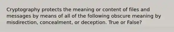 Cryptography protects the meaning or content of files and messages by means of all of the following obscure meaning by misdirection, concealment, or deception. True or False?