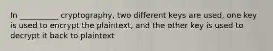 In __________ cryptography, two different keys are used, one key is used to encrypt the plaintext, and the other key is used to decrypt it back to plaintext