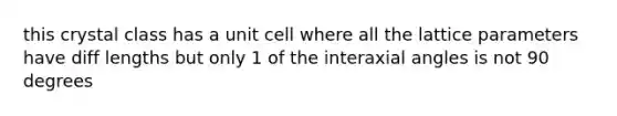 this crystal class has a unit cell where all the lattice parameters have diff lengths but only 1 of the interaxial angles is not 90 degrees