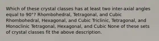 Which of these crystal classes has at least two inter-axial angles equal to 90°? Rhombohedral, Tetragonal, and Cubic Rhombohedral, Hexagonal, and Cubic Triclinic, Tetragonal, and Monoclinic Tetragonal, Hexagonal, and Cubic None of these sets of crystal classes fit the above description.