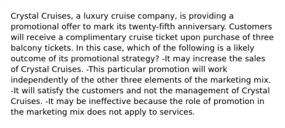 Crystal Cruises, a luxury cruise company, is providing a promotional offer to mark its twenty-fifth anniversary. Customers will receive a complimentary cruise ticket upon purchase of three balcony tickets. In this case, which of the following is a likely outcome of its promotional strategy? -It may increase the sales of Crystal Cruises. -This particular promotion will work independently of the other three elements of the marketing mix. -It will satisfy the customers and not the management of Crystal Cruises. -It may be ineffective because the role of promotion in the marketing mix does not apply to services.