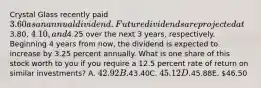 Crystal Glass recently paid 3.60 as an annual dividend. Future dividends are projected at3.80, 4.10, and4.25 over the next 3 years, respectively. Beginning 4 years from now, the dividend is expected to increase by 3.25 percent annually. What is one share of this stock worth to you if you require a 12.5 percent rate of return on similar investments? A. 42.92B.43.40C. 45.12D.45.88E. 46.50