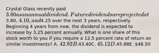 Crystal Glass recently paid 3.60 as an annual dividend. Future dividends are projected at3.80, 4.10, and4.25 over the next 3 years, respectively. Beginning 4 years from now, the dividend is expected to increase by 3.25 percent annually. What is one share of this stock worth to you if you require a 12.5 percent rate of return on similar investments? A. 42.92B.43.40C. 45.12D.45.88E. 46.50