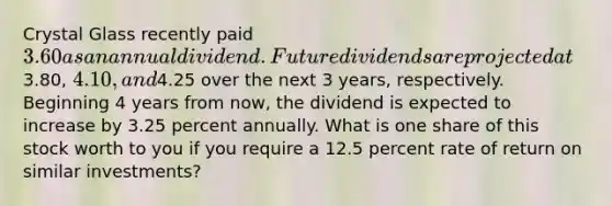 Crystal Glass recently paid 3.60 as an annual dividend. Future dividends are projected at3.80, 4.10, and4.25 over the next 3 years, respectively. Beginning 4 years from now, the dividend is expected to increase by 3.25 percent annually. What is one share of this stock worth to you if you require a 12.5 percent rate of return on similar investments?