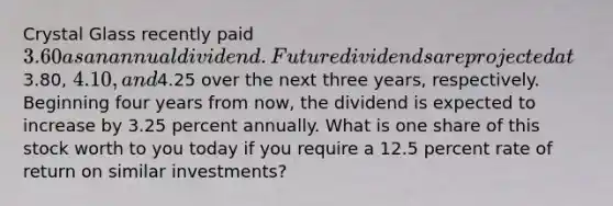 Crystal Glass recently paid 3.60 as an annual dividend. Future dividends are projected at3.80, 4.10, and4.25 over the next three years, respectively. Beginning four years from now, the dividend is expected to increase by 3.25 percent annually. What is one share of this stock worth to you today if you require a 12.5 percent rate of return on similar investments?