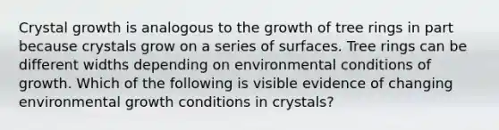 Crystal growth is analogous to the growth of tree rings in part because crystals grow on a series of surfaces. Tree rings can be different widths depending on environmental conditions of growth. Which of the following is visible evidence of changing environmental growth conditions in crystals?