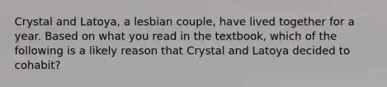 Crystal and Latoya, a lesbian couple, have lived together for a year. Based on what you read in the textbook, which of the following is a likely reason that Crystal and Latoya decided to cohabit?