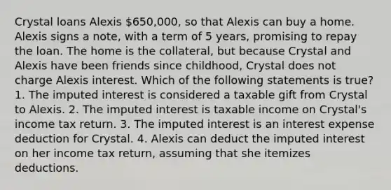 Crystal loans Alexis 650,000, so that Alexis can buy a home. Alexis signs a note, with a term of 5 years, promising to repay the loan. The home is the collateral, but because Crystal and Alexis have been friends since childhood, Crystal does not charge Alexis interest. Which of the following statements is true? 1. The imputed interest is considered a taxable gift from Crystal to Alexis. 2. The imputed interest is taxable income on Crystal's income tax return. 3. The imputed interest is an interest expense deduction for Crystal. 4. Alexis can deduct the imputed interest on her income tax return, assuming that she itemizes deductions.