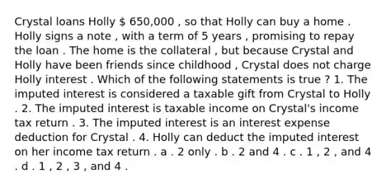 Crystal loans Holly  650,000 , so that Holly can buy a home . Holly signs a note , with a term of 5 years , promising to repay the loan . The home is the collateral , but because Crystal and Holly have been friends since childhood , Crystal does not charge Holly interest . Which of the following statements is true ? 1. The imputed interest is considered a taxable gift from Crystal to Holly . 2. The imputed interest is taxable income on Crystal's income tax return . 3. The imputed interest is an interest expense deduction for Crystal . 4. Holly can deduct the imputed interest on her income tax return . a . 2 only . b . 2 and 4 . c . 1 , 2 , and 4 . d . 1 , 2 , 3 , and 4 .