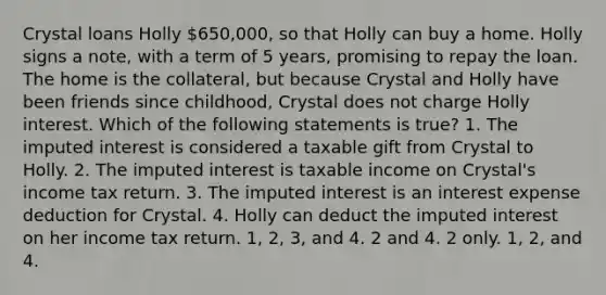 Crystal loans Holly 650,000, so that Holly can buy a home. Holly signs a note, with a term of 5 years, promising to repay the loan. The home is the collateral, but because Crystal and Holly have been friends since childhood, Crystal does not charge Holly interest. Which of the following statements is true? 1. The imputed interest is considered a taxable gift from Crystal to Holly. 2. The imputed interest is taxable income on Crystal's income tax return. 3. The imputed interest is an interest expense deduction for Crystal. 4. Holly can deduct the imputed interest on her income tax return. 1, 2, 3, and 4. 2 and 4. 2 only. 1, 2, and 4.