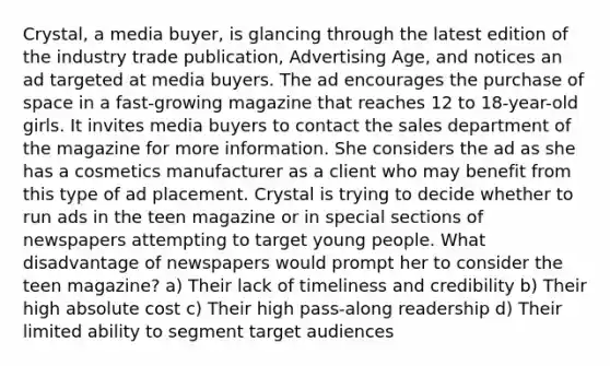 Crystal, a media buyer, is glancing through the latest edition of the industry trade publication, Advertising Age, and notices an ad targeted at media buyers. The ad encourages the purchase of space in a fast-growing magazine that reaches 12 to 18-year-old girls. It invites media buyers to contact the sales department of the magazine for more information. She considers the ad as she has a cosmetics manufacturer as a client who may benefit from this type of ad placement. Crystal is trying to decide whether to run ads in the teen magazine or in special sections of newspapers attempting to target young people. What disadvantage of newspapers would prompt her to consider the teen magazine? a) Their lack of timeliness and credibility b) Their high absolute cost c) Their high pass-along readership d) Their limited ability to segment target audiences