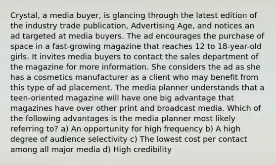 Crystal, a media buyer, is glancing through the latest edition of the industry trade publication, Advertising Age, and notices an ad targeted at media buyers. The ad encourages the purchase of space in a fast-growing magazine that reaches 12 to 18-year-old girls. It invites media buyers to contact the sales department of the magazine for more information. She considers the ad as she has a cosmetics manufacturer as a client who may benefit from this type of ad placement. The media planner understands that a teen-oriented magazine will have one big advantage that magazines have over other print and broadcast media. Which of the following advantages is the media planner most likely referring to? a) An opportunity for high frequency b) A high degree of audience selectivity c) The lowest cost per contact among all major media d) High credibility