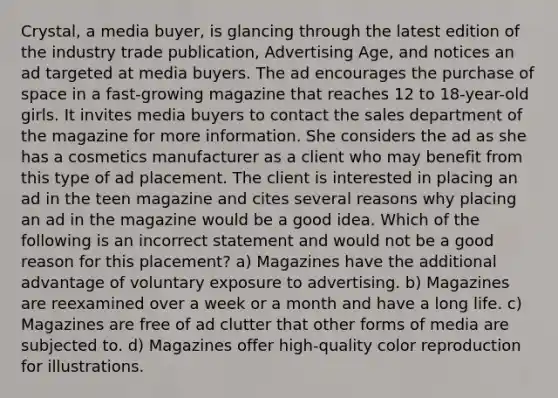 Crystal, a media buyer, is glancing through the latest edition of the industry trade publication, Advertising Age, and notices an ad targeted at media buyers. The ad encourages the purchase of space in a fast-growing magazine that reaches 12 to 18-year-old girls. It invites media buyers to contact the sales department of the magazine for more information. She considers the ad as she has a cosmetics manufacturer as a client who may benefit from this type of ad placement. The client is interested in placing an ad in the teen magazine and cites several reasons why placing an ad in the magazine would be a good idea. Which of the following is an incorrect statement and would not be a good reason for this placement? a) Magazines have the additional advantage of voluntary exposure to advertising. b) Magazines are reexamined over a week or a month and have a long life. c) Magazines are free of ad clutter that other forms of media are subjected to. d) Magazines offer high-quality color reproduction for illustrations.