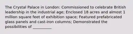 The Crystal Palace in London: Commissioned to celebrate British leadership in the industrial age; Enclosed 18 acres and almost 1 million square feet of exhibition space; Featured prefabricated glass panels and cast-iron columns; Demonstrated the possibilities of __________