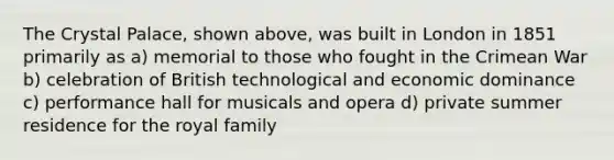 The Crystal Palace, shown above, was built in London in 1851 primarily as a) memorial to those who fought in the Crimean War b) celebration of British technological and economic dominance c) performance hall for musicals and opera d) private summer residence for the royal family