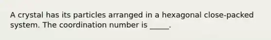 A crystal has its particles arranged in a hexagonal close-packed system. The coordination number is _____.