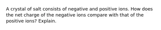 A crystal of salt consists of negative and positive ions. How does the net charge of the negative ions compare with that of the positive ions? Explain.