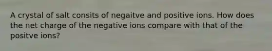 A crystal of salt consits of negaitve and positive ions. How does the net charge of the negative ions compare with that of the positve ions?