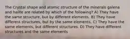 The Crystal shape and atomic structure of the minerals galena and halite are related by which of the following? A) They have the same structure, but by different elements. B) They have different structures, but by the same elements. C) They have the same elements, but different structures. D) They have different structures and the same elements