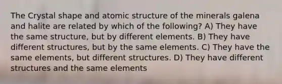 The Crystal shape and atomic structure of the minerals galena and halite are related by which of the following? A) They have the same structure, but by different elements. B) They have different structures, but by the same elements. C) They have the same elements, but different structures. D) They have different structures and the same elements