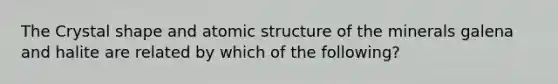 The Crystal shape and atomic structure of the minerals galena and halite are related by which of the following?