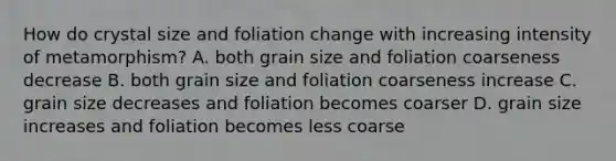 How do crystal size and foliation change with increasing intensity of metamorphism? A. both grain size and foliation coarseness decrease B. both grain size and foliation coarseness increase C. grain size decreases and foliation becomes coarser D. grain size increases and foliation becomes less coarse