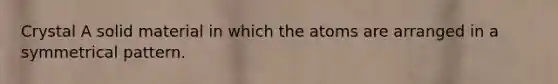 Crystal A solid material in which the atoms are arranged in a symmetrical pattern.