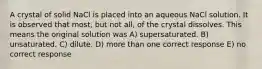 A crystal of solid NaCl is placed into an aqueous NaCl solution. It is observed that most, but not all, of the crystal dissolves. This means the original solution was A) supersaturated. B) unsaturated. C) dilute. D) more than one correct response E) no correct response