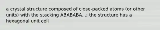 a crystal structure composed of close-packed atoms (or other units) with the stacking ABABABA...; the structure has a hexagonal unit cell