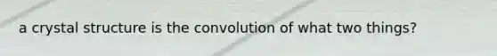 a crystal structure is the convolution of what two things?